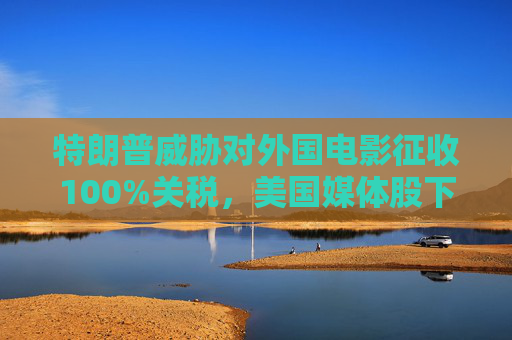 特朗普威脅對(duì)外國電影征收100%關(guān)稅，美國媒體股下跌