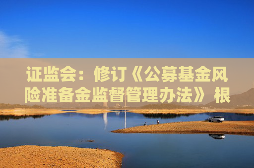 證監(jiān)會：修訂《公募基金風(fēng)險(xiǎn)準(zhǔn)備金監(jiān)督管理辦法》 根據(jù)分類評價(jià)結(jié)果與風(fēng)險(xiǎn)狀況合理設(shè)定計(jì)提比例并動態(tài)調(diào)整