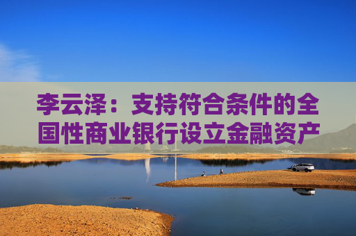 李云澤：支持符合條件的全國性商業(yè)銀行設(shè)立金融資產(chǎn)投資公司，今天即將批復(fù)一家