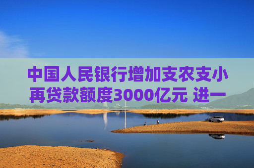 中國人民銀行增加支農(nóng)支小再貸款額度3000億元 進一步加大對涉農(nóng)、小微和民營企業(yè)金融支持力度
