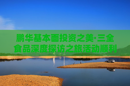 鵬華基本面投資之美·三全食品深度探訪之旅活動順利舉辦，多方協(xié)同共建ETF生態(tài)圈