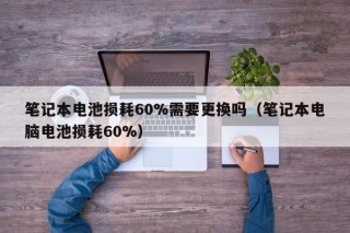 筆記本電池?fù)p耗60%需要更換嗎（筆記本電腦電池?fù)p耗60%）