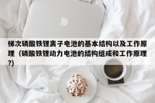 梯次磷酸鐵鋰離子電池的基本結(jié)構(gòu)以及工作原理（磷酸鐵鋰動(dòng)力電池的結(jié)構(gòu)組成和工作原理?）