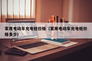 家用電動車充電樁價格（家用電動車充電樁價格多少）
