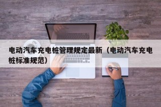 電動(dòng)汽車充電樁管理規(guī)定最新（電動(dòng)汽車充電樁標(biāo)準(zhǔn)規(guī)范）