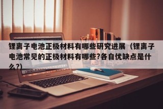 鋰離子電池正極材料有哪些研究進(jìn)展（鋰離子電池常見的正極材料有哪些?各自優(yōu)缺點是什么?）