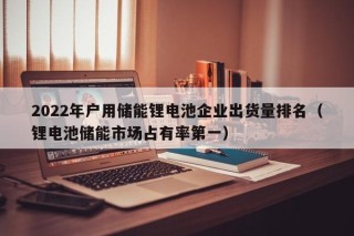 2022年戶用儲(chǔ)能鋰電池企業(yè)出貨量排名（鋰電池儲(chǔ)能市場占有率第一）
