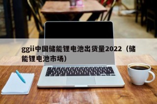 ggii中國(guó)儲(chǔ)能鋰電池出貨量2022（儲(chǔ)能鋰電池市場(chǎng)）