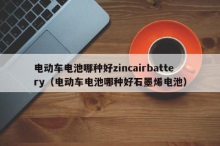 電動(dòng)車電池哪種好zincairbattery（電動(dòng)車電池哪種好石墨烯電池）