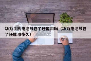 華為手機電池鼓包了還能用嗎（華為電池鼓包了還能用多久）