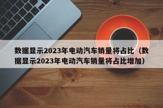 數(shù)據(jù)顯示2023年電動(dòng)汽車(chē)銷(xiāo)量將占比（數(shù)據(jù)顯示2023年電動(dòng)汽車(chē)銷(xiāo)量將占比增加）