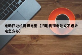 電動掃地機(jī)用鋰電池（掃地機(jī)鋰電池充不進(jìn)去電怎么辦）