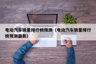 電動汽車銷量排行榜預(yù)測（電動汽車銷量排行榜預(yù)測最新）