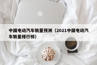 中國(guó)電動(dòng)汽車(chē)銷(xiāo)量預(yù)測(cè)（2021中國(guó)電動(dòng)汽車(chē)銷(xiāo)量排行榜）