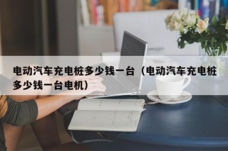 電動汽車充電樁多少錢一臺（電動汽車充電樁多少錢一臺電機）