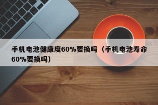 手機(jī)電池健康度60%要換嗎（手機(jī)電池壽命60%要換嗎）
