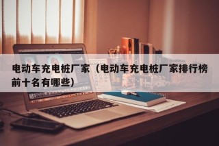 電動(dòng)車(chē)充電樁廠家（電動(dòng)車(chē)充電樁廠家排行榜前十名有哪些）