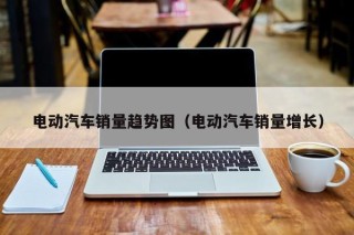 電動汽車銷量趨勢圖（電動汽車銷量增長）