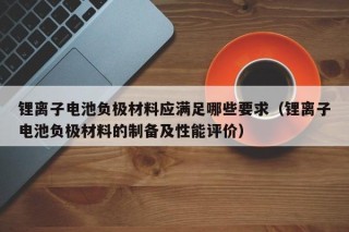 鋰離子電池負(fù)極材料應(yīng)滿足哪些要求（鋰離子電池負(fù)極材料的制備及性能評(píng)價(jià)）