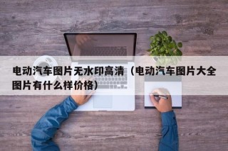 電動汽車圖片無水印高清（電動汽車圖片大全圖片有什么樣價格）