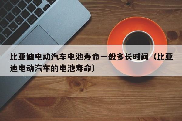 比亞迪電動(dòng)汽車電池壽命一般多長(zhǎng)時(shí)間（比亞迪電動(dòng)汽車的電池壽命）  第1張