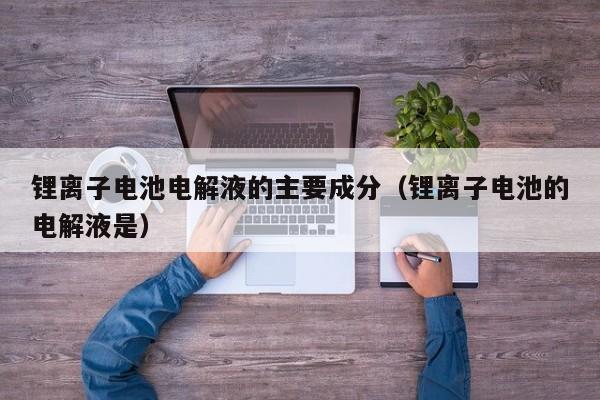 鋰離子電池電解液的主要成分（鋰離子電池的電解液是）  第1張