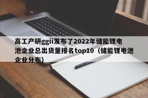 高工產(chǎn)研g(shù)gii發(fā)布了2022年儲(chǔ)能鋰電池企業(yè)總出貨量排名top10（儲(chǔ)能鋰電池企業(yè)分布）  第1張