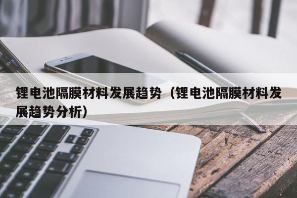 鋰電池隔膜材料發(fā)展趨勢(shì)（鋰電池隔膜材料發(fā)展趨勢(shì)分析）  第1張