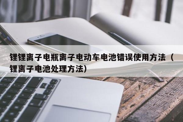 鋰鋰離子電瓶離子電動車電池錯誤使用方法（鋰離子電池處理方法）  第1張