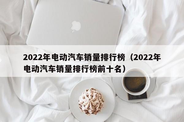 2022年電動汽車銷量排行榜（2022年電動汽車銷量排行榜前十名）  第1張
