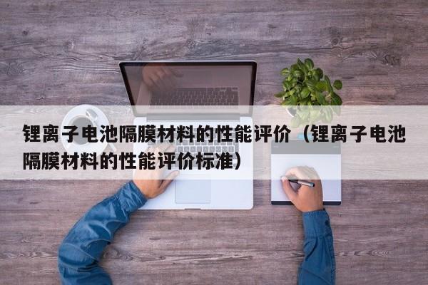 鋰離子電池隔膜材料的性能評價（鋰離子電池隔膜材料的性能評價標(biāo)準(zhǔn)）  第1張
