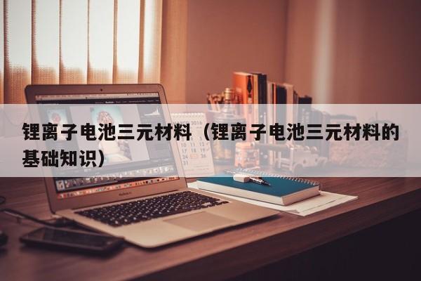 鋰離子電池三元材料（鋰離子電池三元材料的基礎(chǔ)知識）  第1張