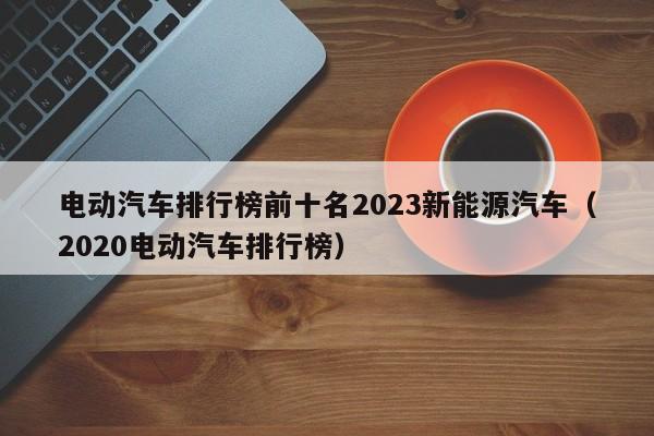 電動汽車排行榜前十名2023新能源汽車（2020電動汽車排行榜）  第1張