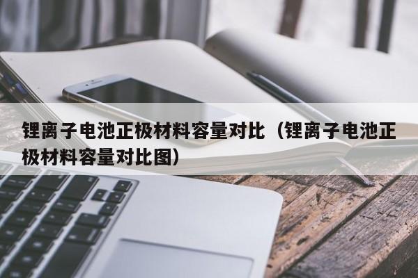 鋰離子電池正極材料容量對比（鋰離子電池正極材料容量對比圖）  第1張