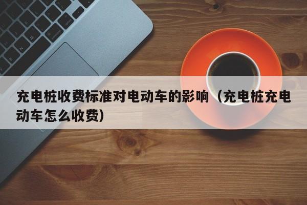 充電樁收費標(biāo)準(zhǔn)對電動車的影響（充電樁充電動車怎么收費）  第1張