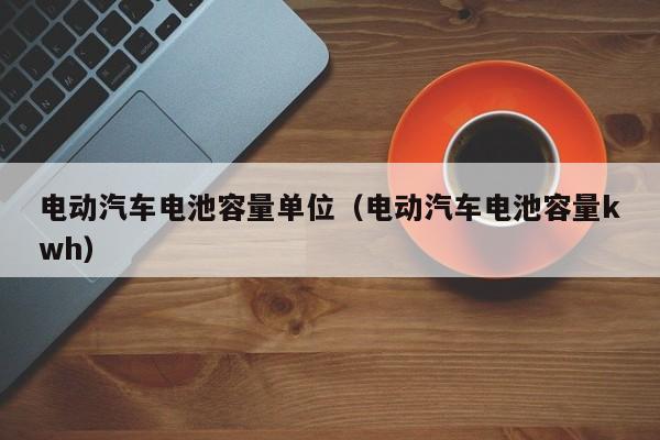 電動(dòng)汽車電池容量單位（電動(dòng)汽車電池容量kwh）  第1張