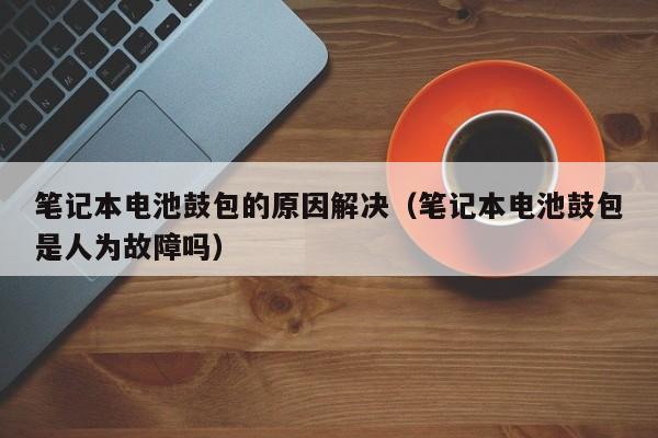 筆記本電池鼓包的原因解決（筆記本電池鼓包是人為故障嗎）  第1張