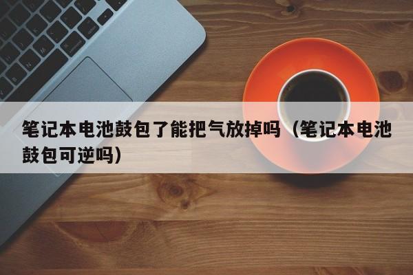筆記本電池鼓包了能把氣放掉嗎（筆記本電池鼓包可逆嗎）  第1張